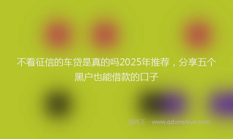 不看征信的车贷是真的吗2025年推荐,分享五个黑户也能借款的口子