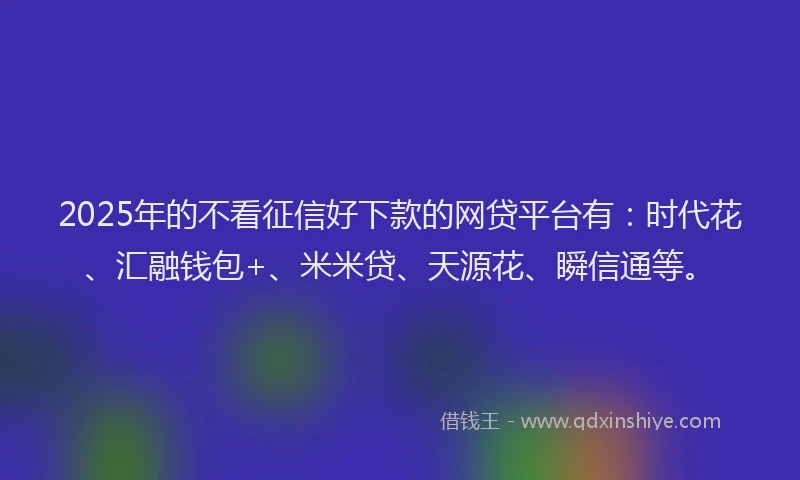 2025年的不看征信好下款的网贷平台有：时代花、汇融钱包+、米米贷、天源花、瞬信通等。