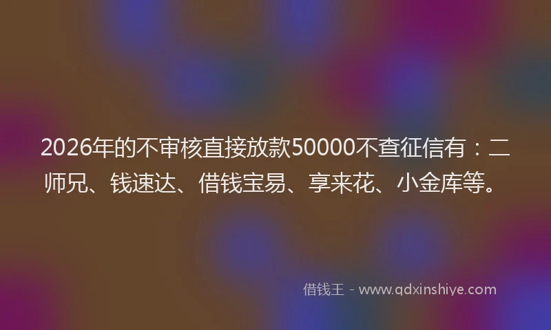 2026年的不审核直接放款50000不查征信有：二师兄、钱速达、借钱宝易、享来花、小金库等。