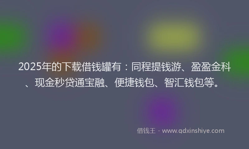 2025年的下载借钱罐有：同程提钱游、盈盈金科、现金秒贷通宝融、便捷钱包、智汇钱包等。