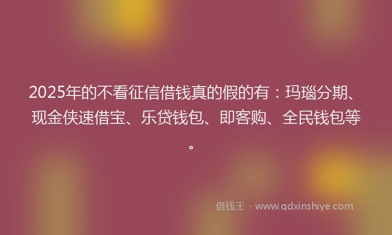 2025年的不看征信借钱真的假的有：玛瑙分期、现金侠速借宝、乐贷钱包、即客购、全民钱包等。