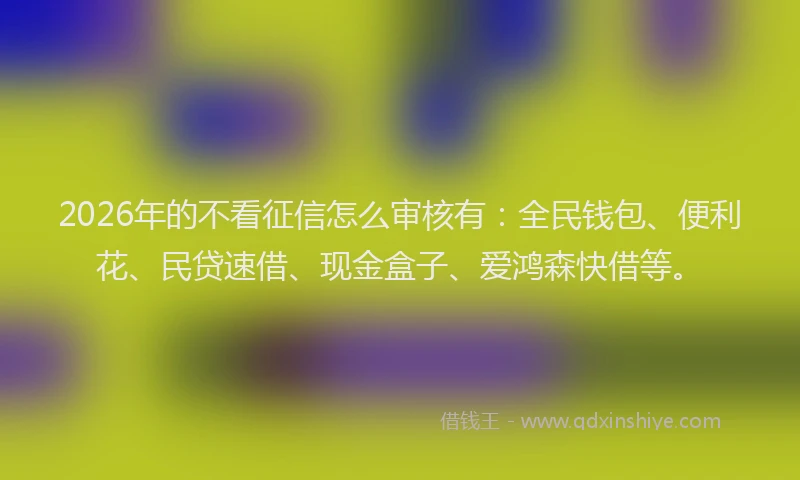 2026年的不看征信怎么审核有：全民钱包、便利花、民贷速借、现金盒子、爱鸿森快借等。
