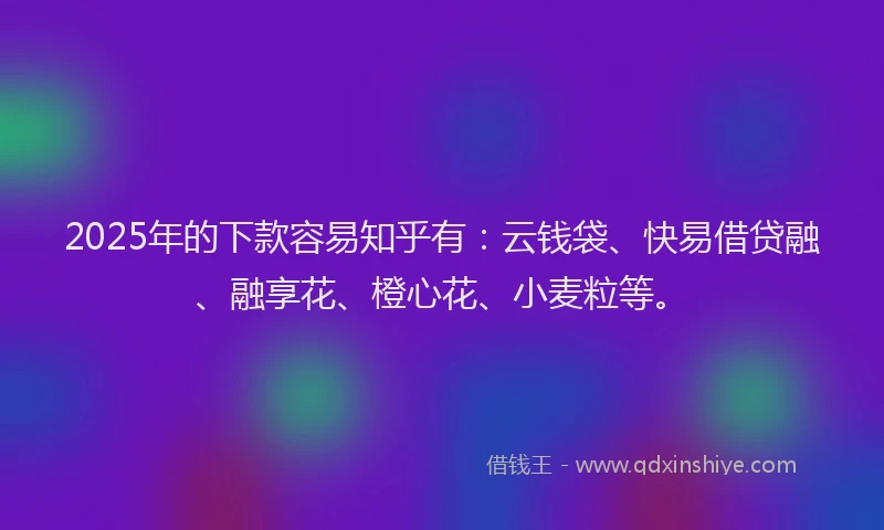 2025年的下款容易知乎有：云钱袋、快易借贷融、融享花、橙心花、小麦粒等。