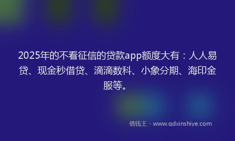 2025年的不看征信的贷款app额度大有：人人易贷、现金秒借贷、滴滴数科、小象分期、海印金服等。