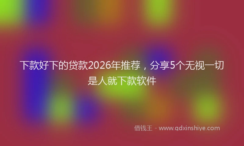 下款好下的贷款2026年推荐，分享5个无视一切是人就下款软件