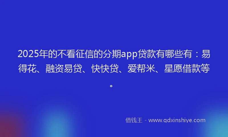 2025年的不看征信的分期app贷款有哪些有：易得花、融资易贷、快快贷、爱帮米、星愿借款等。