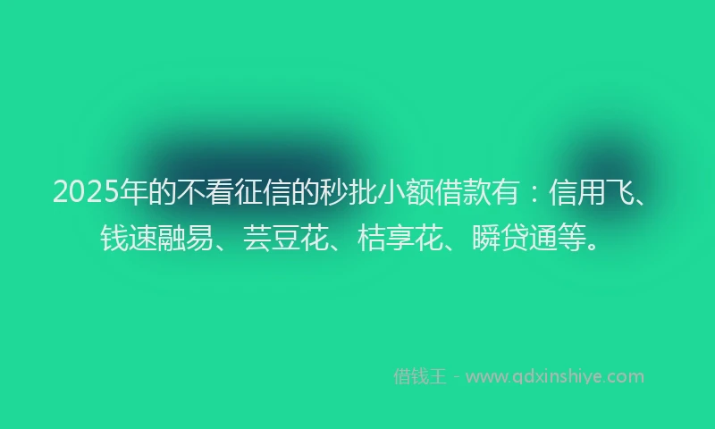 2025年的不看征信的秒批小额借款有：信用飞、钱速融易、芸豆花、桔享花、瞬贷通等。