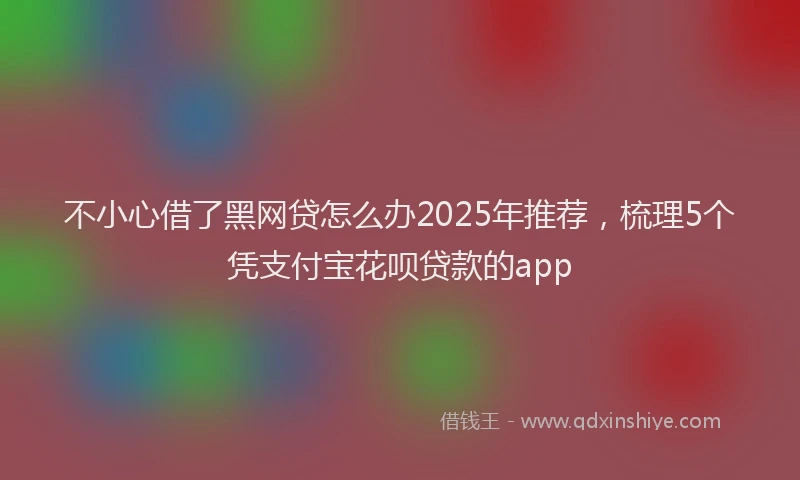 不小心借了黑网贷怎么办2025年推荐，梳理5个凭支付宝花呗贷款的app