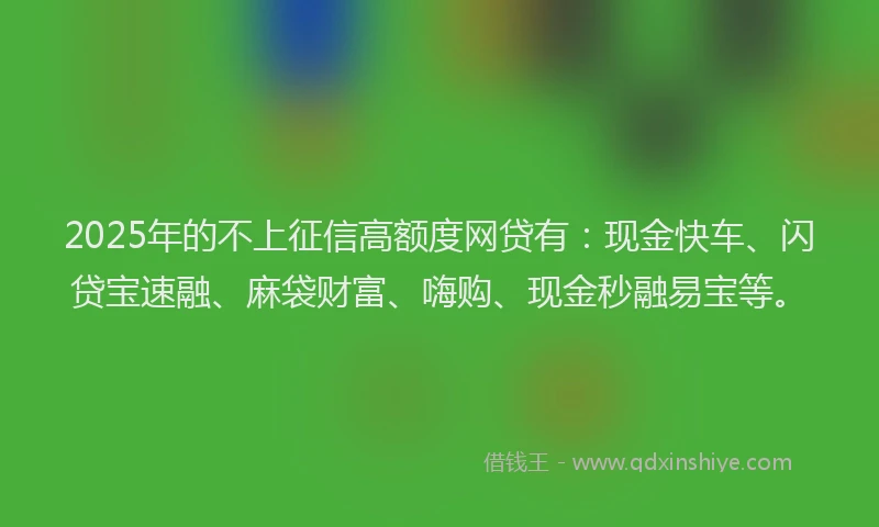 2025年的不上征信高额度网贷有：现金快车、闪贷宝速融、麻袋财富、嗨购、现金秒融易宝等。