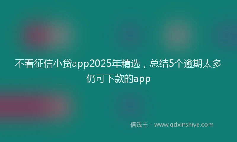 不看征信小贷app2025年精选，总结5个逾期太多仍可下款的app