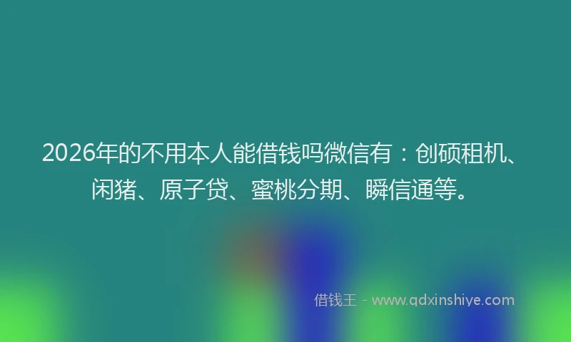 2026年的不用本人能借钱吗微信有：创硕租机、闲猪、原子贷、蜜桃分期、瞬信通等。
