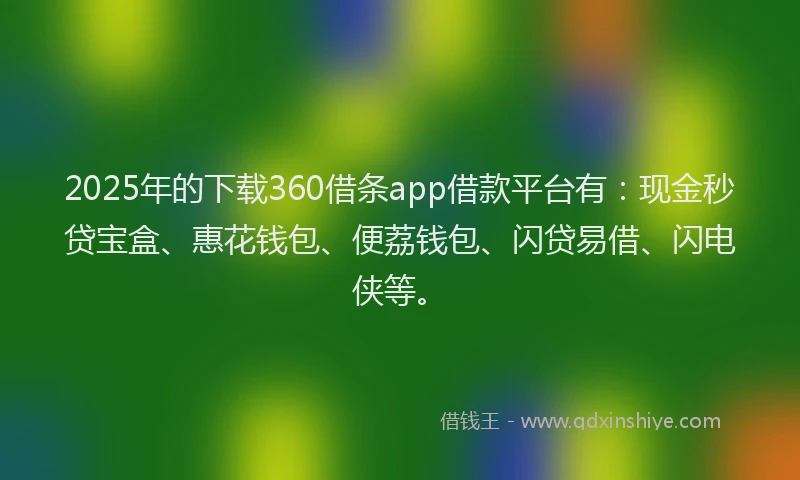 2025年的下载360借条app借款平台有：现金秒贷宝盒、惠花钱包、便荔钱包、闪贷易借、闪电侠等。