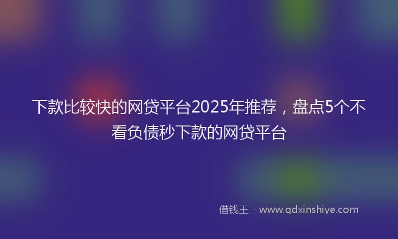 下款比较快的网贷平台2025年推荐，盘点5个不看负债秒下款的网贷平台