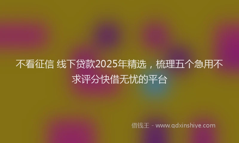 不看征信 线下贷款2025年精选，梳理五个急用不求评分快借无忧的平台