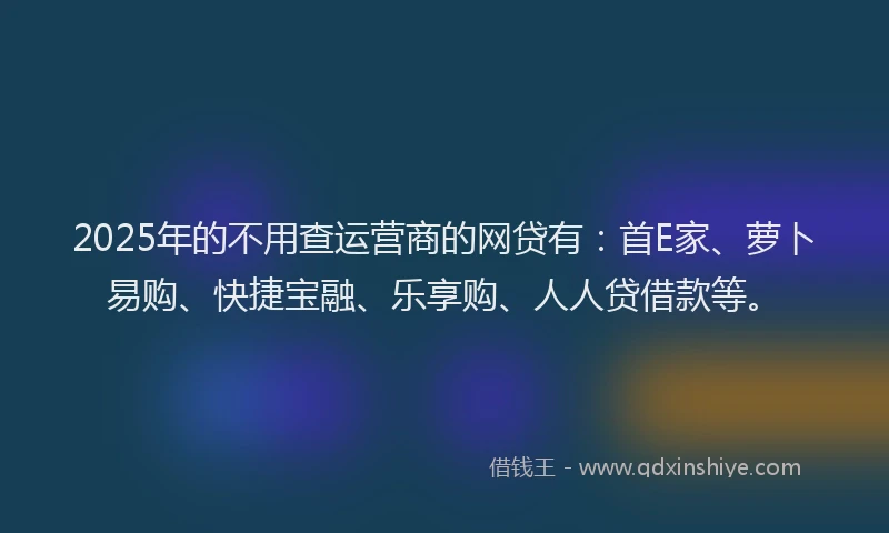 2025年的不用查运营商的网贷有：首E家、萝卜易购、快捷宝融、乐享购、人人贷借款等。