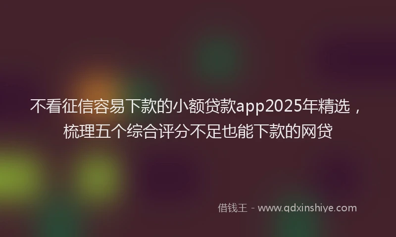 不看征信容易下款的小额贷款app2025年精选，梳理五个综合评分不足也能下款的网贷