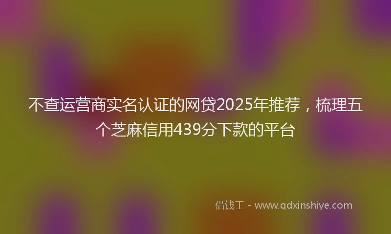不查运营商实名认证的网贷2025年推荐，梳理五个芝麻信用439分下款的平台