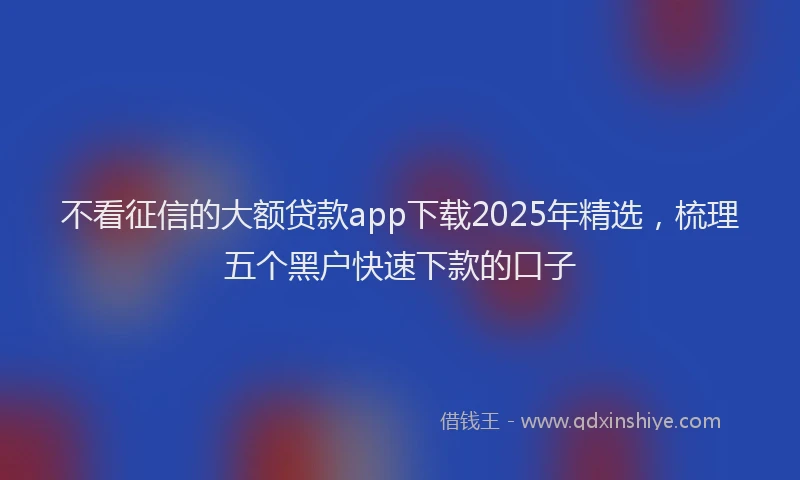 不看征信的大额贷款app下载2025年精选，梳理五个黑户快速下款的口子