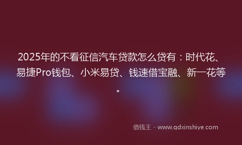 2025年的不看征信汽车贷款怎么贷有:时代花、易捷Pro钱包、小米易贷、钱速借宝融、新一花等。