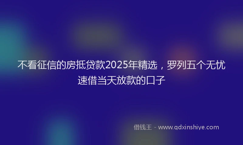 不看征信的房抵贷款2025年精选，罗列五个无忧速借当天放款的口子