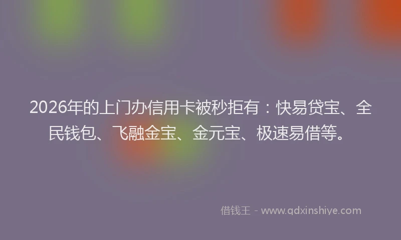 2026年的上门办信用卡被秒拒有：快易贷宝、全民钱包、飞融金宝、金元宝、极速易借等。