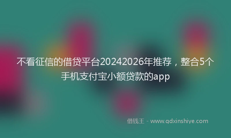 不看征信的借贷平台20242026年推荐，整合5个手机支付宝小额贷款的app