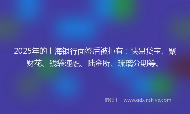 2025年的上海银行面签后被拒有：快易贷宝、聚财花、钱袋速融、陆金所、琉璃分期等。