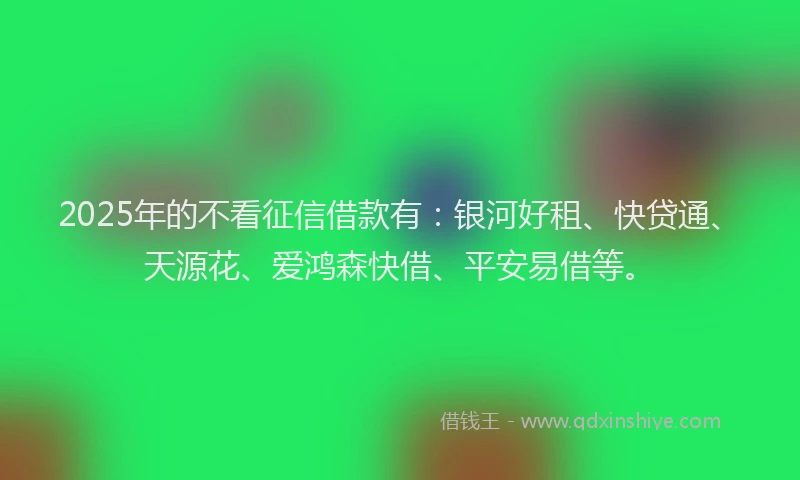 2025年的不看征信借款有:银河好租、快贷通、天源花、爱鸿森快借、平安易借等。