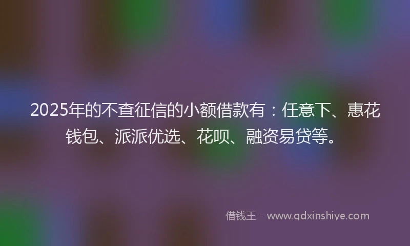 2025年的不查征信的小额借款有：任意下、惠花钱包、派派优选、花呗、融资易贷等。