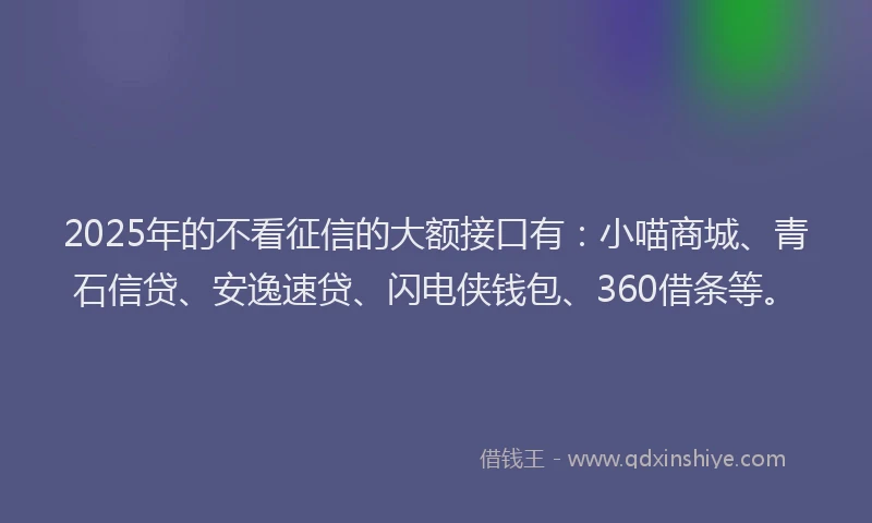 2025年的不看征信的大额接口有：小喵商城、青石信贷、安逸速贷、闪电侠钱包、360借条等。
