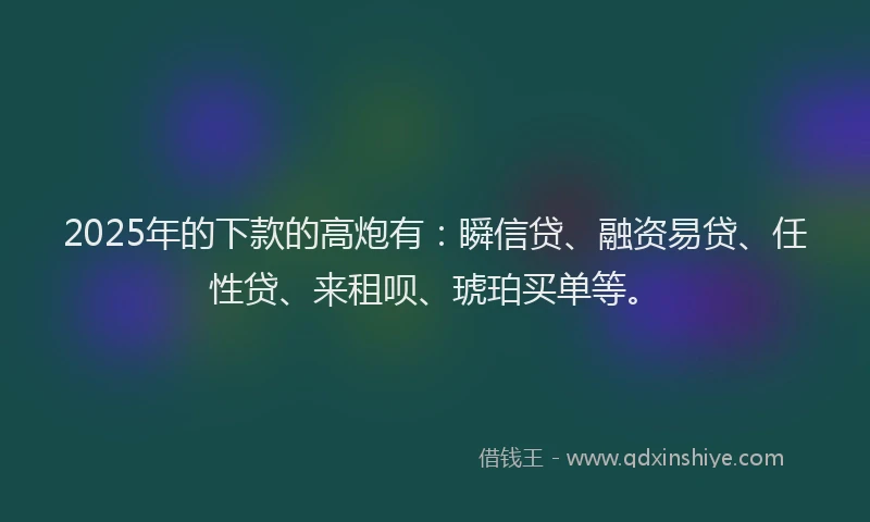 2025年的下款的高炮有：瞬信贷、融资易贷、任性贷、来租呗、琥珀买单等。