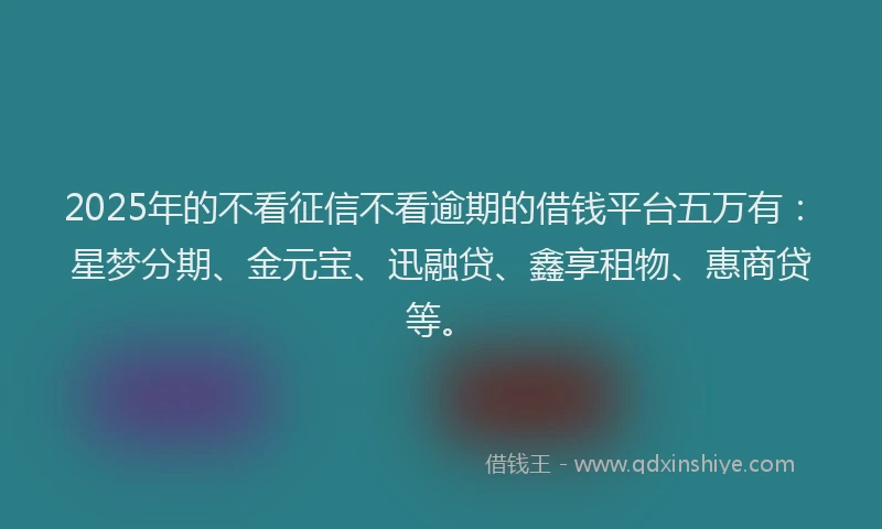 2025年的不看征信不看逾期的借钱平台五万有：星梦分期、金元宝、迅融贷、鑫享租物、惠商贷等。