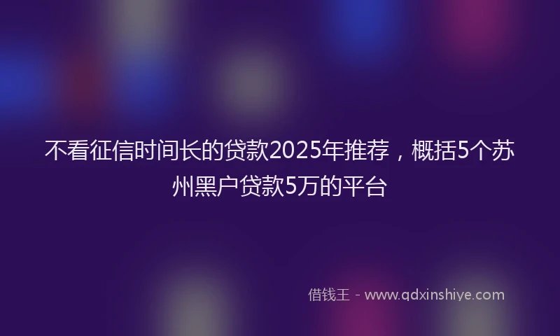 不看征信时间长的贷款2025年推荐，概括5个苏州黑户贷款5万的平台