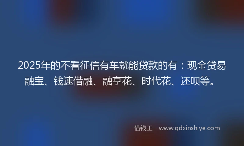 2025年的不看征信有车就能贷款的有：现金贷易融宝、钱速借融、融享花、时代花、还呗等。