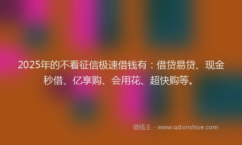 2025年的不看征信极速借钱有：借贷易贷、现金秒借、亿享购、会用花、超快购等。