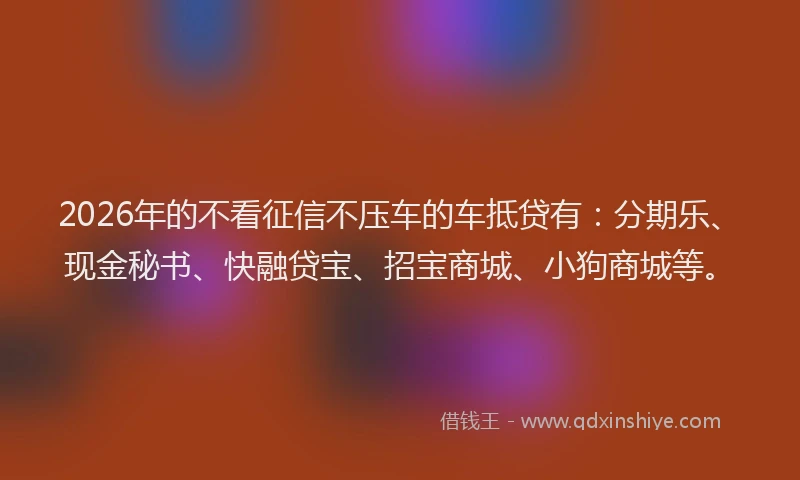 2026年的不看征信不压车的车抵贷有：分期乐、现金秘书、快融贷宝、招宝商城、小狗商城等。