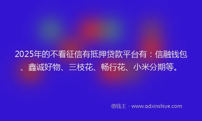 2025年的不看征信有抵押贷款平台有：信融钱包、鑫诚好物、三枝花、畅行花、小米分期等。