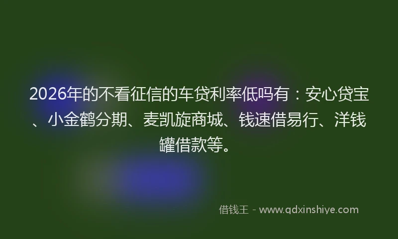 2026年的不看征信的车贷利率低吗有：安心贷宝、小金鹤分期、麦凯旋商城、钱速借易行、洋钱罐借款等。
