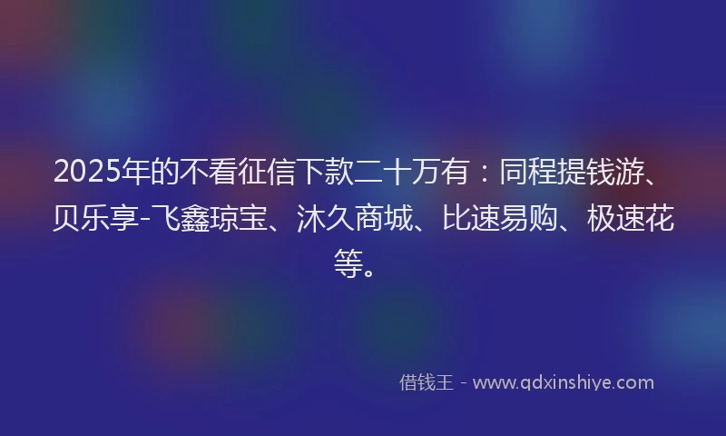 2025年的不看征信下款二十万有：同程提钱游、贝乐享-飞鑫琼宝、沐久商城、比速易购、极速花等。