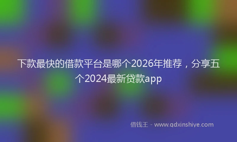 下款最快的借款平台是哪个2026年推荐，分享五个2024最新贷款app