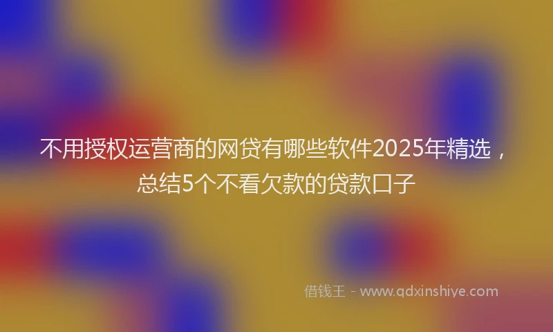 不用授权运营商的网贷有哪些软件2025年精选，总结5个不看欠款的贷款口子