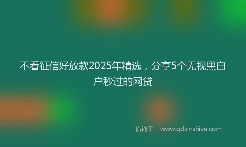 不看征信好放款2025年精选，分享5个无视黑白户秒过的网贷