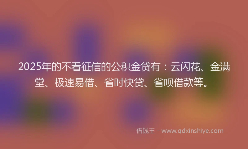 2025年的不看征信的公积金贷有：云闪花、金满堂、极速易借、省时快贷、省呗借款等。