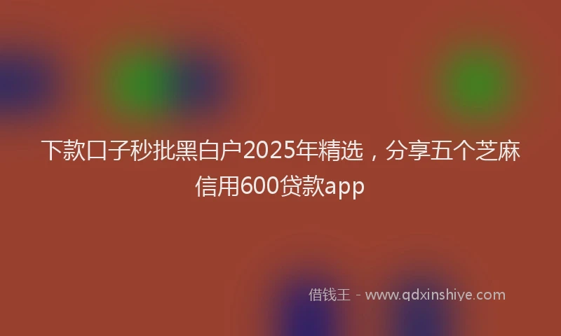 下款口子秒批黑白户2025年精选，分享五个芝麻信用600贷款app