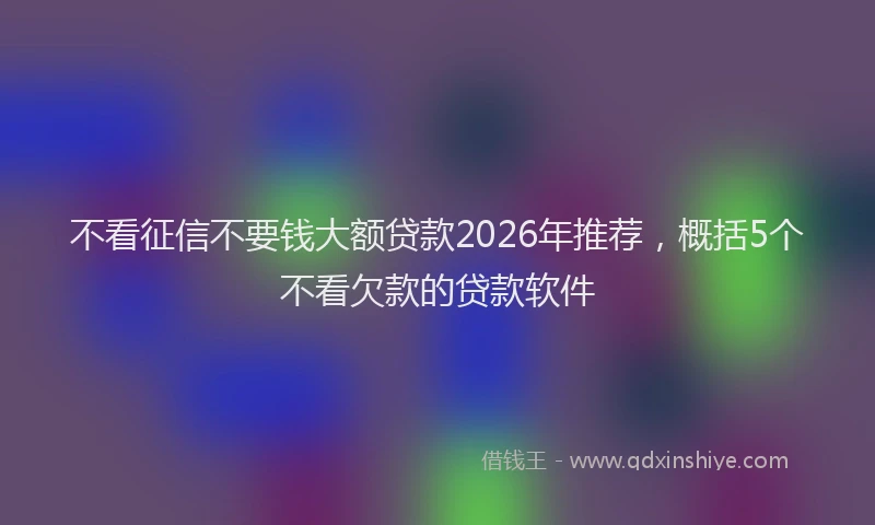 不看征信不要钱大额贷款2026年推荐，概括5个不看欠款的贷款软件