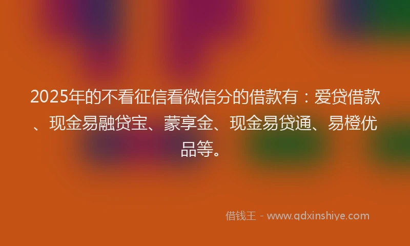 2025年的不看征信看微信分的借款有：爱贷借款、现金易融贷宝、蒙享金、现金易贷通、易橙优品等。