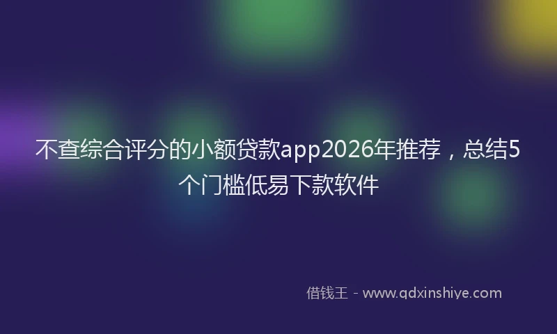 不查综合评分的小额贷款app2026年推荐，总结5个门槛低易下款软件