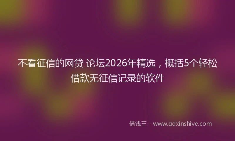 不看征信的网贷 论坛2026年精选,概括5个轻松借款无征信记录的软件