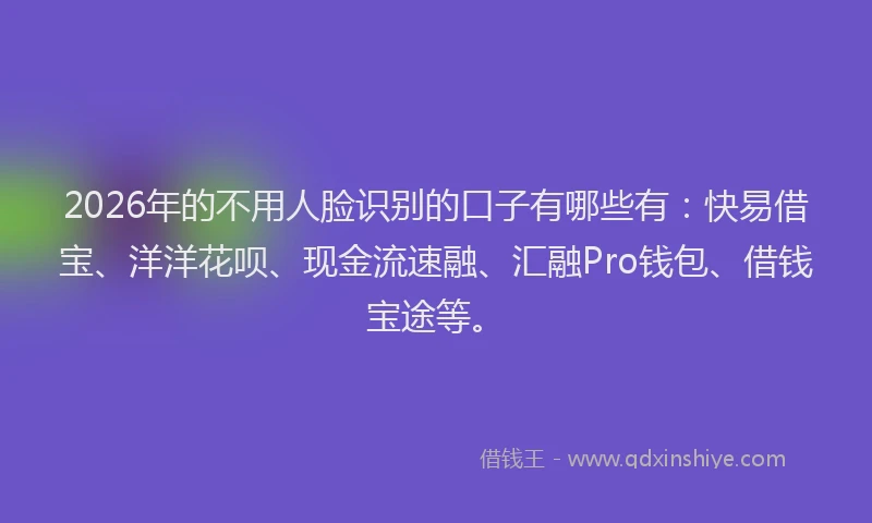 2026年的不用人脸识别的口子有哪些有：快易借宝、洋洋花呗、现金流速融、汇融Pro钱包、借钱宝途等。