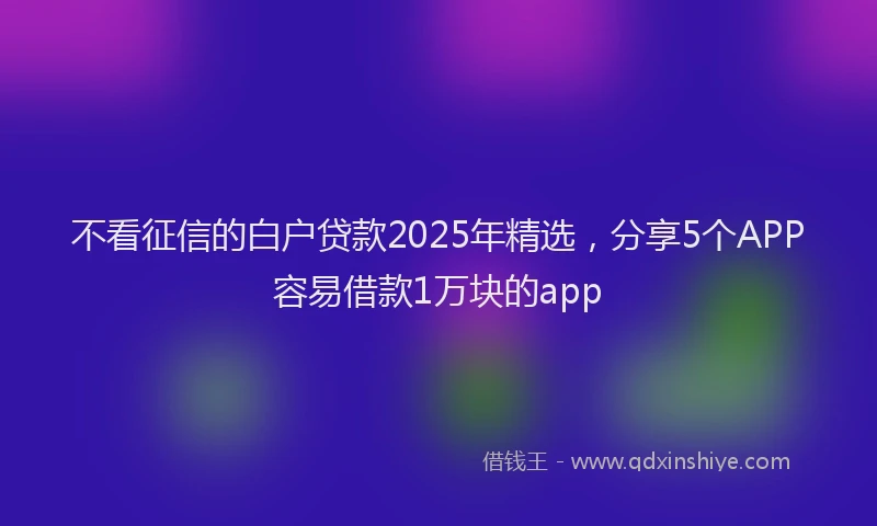 不看征信的白户贷款2025年精选，分享5个APP容易借款1万块的app